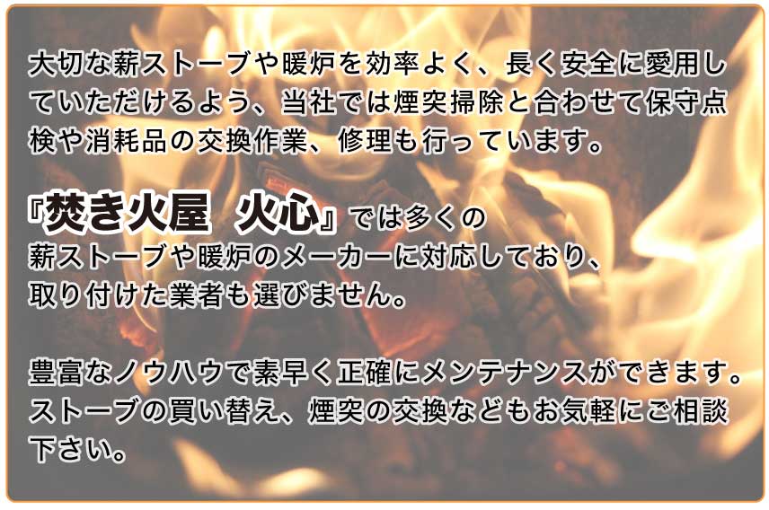 大切な薪ストーブや暖炉を効率よく、長く安全に愛用していただけるよう、当社では煙突掃除と合わせて保守点検や消耗品の交換作業、修理も行っています。 『焚き火屋　火心』では多くの薪ストーブや暖炉のメーカーに対応しており、取り付けた業者も選びません。 豊富なノウハウで素早く正確にメンテナンスができます。 ストーブの買い替え、煙突の交換などもお気軽にご相談下さい。